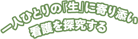 一人ひとりの「生」に寄り添い看護を探求する